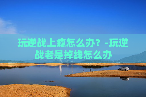 玩逆战上瘾怎么办?-玩逆战老是掉线怎么办 玩逆战上瘾怎么办?-玩逆战老是掉线怎么办