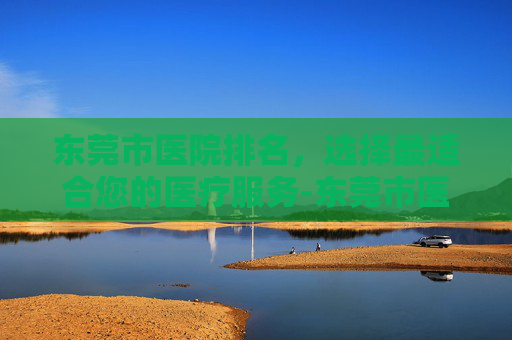 东莞市医院排名,选择最适合您的医疗服务-东莞市医院排名 三甲医院 东莞市医院排名,选择最适合您的医疗服务-东莞市医院排名 三甲医院