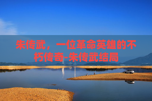 朱传武,一位革命英雄的不朽传奇-朱传武结局 朱传武,一位革命英雄的不朽传奇-朱传武结局