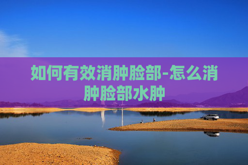 如何有效消肿脸部-怎么消肿脸部水肿 如何有效消肿脸部-怎么消肿脸部水肿