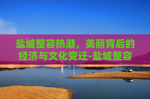 盐城整容热潮,美丽背后的经济与文化变迁-盐城整容医院哪个最好 盐城整容热潮,美丽背后的经济与文化变迁-盐城整容医院哪个最好