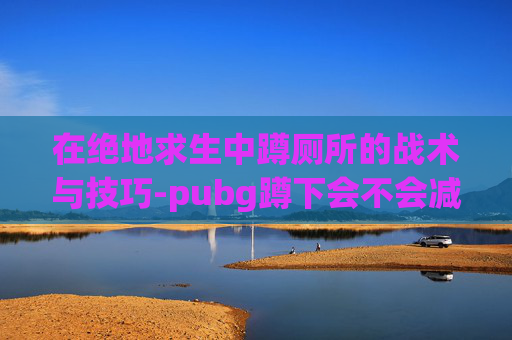 在绝地求生中蹲厕所的战术与技巧-pubg蹲下会不会减少后坐力 在绝地求生中蹲厕所的战术与技巧-pubg蹲下会不会减少后坐力