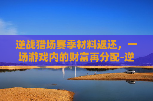 逆战猎场赛季材料返还,一场游戏内的财富再分配-逆战猎场赛季材料返还多少 逆战猎场赛季材料返还,一场游戏内的财富再分配-逆战猎场赛季材料返还多少