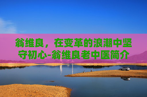 翁维良,在变革的浪潮中坚守初心-翁维良老中医简介 翁维良,在变革的浪潮中坚守初心-翁维良老中医简介