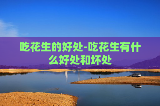 吃花生的好处-吃花生有什么好处和坏处 吃花生的好处-吃花生有什么好处和坏处