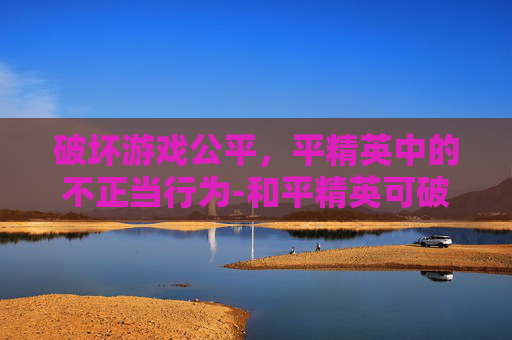 破坏游戏公平,平精英中的不正当行为-和平精英可破坏物品有哪些 破坏游戏公平,平精英中的不正当行为-和平精英可破坏物品有哪些
