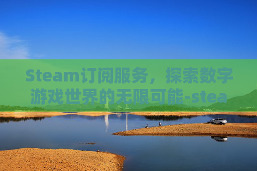 Steam订阅服务,探索数字游戏世界的无限可能-steam订阅不下载 Steam订阅服务,探索数字游戏世界的无限可能-steam订阅不下载