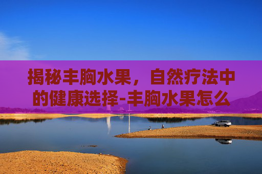 揭秘丰胸水果,自然疗法中的健康选择-丰胸水果怎么吃效果好 揭秘丰胸水果,自然疗法中的健康选择-丰胸水果怎么吃效果好