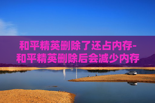 和平精英删除了还占内存-和平精英删除后会减少内存吗