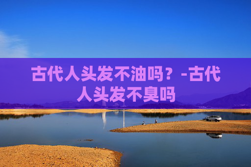 古代人头发不油吗?-古代人头发不臭吗 古代人头发不油吗?-古代人头发不臭吗