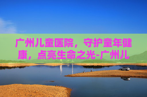 广州儿童医院，守护童年健康，点亮生命之光-广州儿童医院地址在哪里