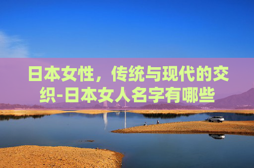 日本女性,传统与现代的交织-日本女人名字有哪些 日本女性,传统与现代的交织-日本女人名字有哪些