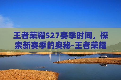王者荣耀S27赛季时间,探索新赛季的奥秘-王者荣耀 s27赛季时间是几点 王者荣耀S27赛季时间,探索新赛季的奥秘-王者荣耀 s27赛季时间是几点
