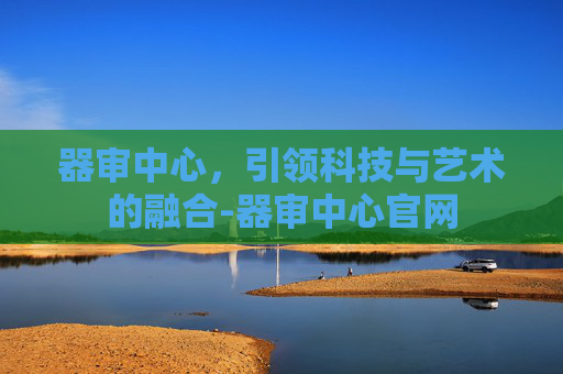 器审中心,引领科技与艺术的融合-器审中心官网 器审中心,引领科技与艺术的融合-器审中心官网