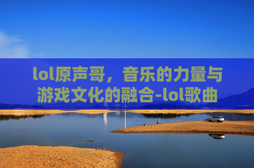 lol原声哥,音乐的力量与游戏文化的融合-lol歌曲 lol原声哥,音乐的力量与游戏文化的融合-lol歌曲