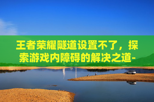 王者荣耀隧道设置不了,探索游戏内障碍的解决之道-天津格林国际幼儿园学费 王者荣耀隧道设置不了,探索游戏内障碍的解决之道-天津格林国际幼儿园学费