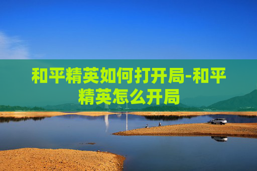 和平精英如何打开局-和平精英怎么开局 和平精英如何打开局-和平精英怎么开局