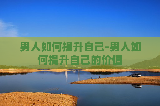 男人如何提升自己-男人如何提升自己的价值 男人如何提升自己-男人如何提升自己的价值