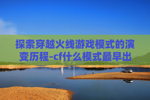 探索穿越火线游戏模式的演变历程-cf什么模式最早出的 探索穿越火线游戏模式的演变历程-cf什么模式最早出的