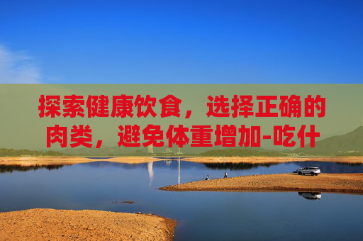 探索健康饮食,选择正确的肉类,避免体重增加-吃什么肉不会胖? 探索健康饮食,选择正确的肉类,避免体重增加-吃什么肉不会胖?