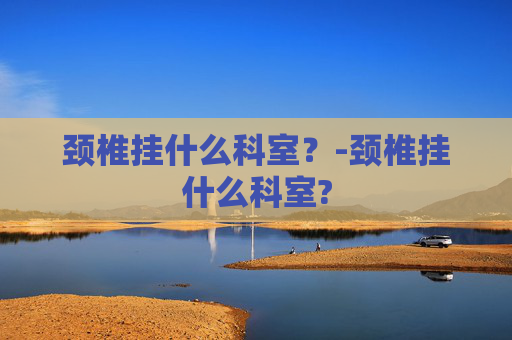 颈椎挂什么科室?-颈椎挂什么科室? 颈椎挂什么科室?-颈椎挂什么科室?