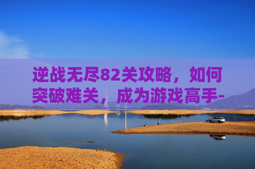 逆战无尽82关攻略,如何突破难关,成为游戏高手-逆战无尽80关怎么打 逆战无尽82关攻略,如何突破难关,成为游戏高手-逆战无尽80关怎么打