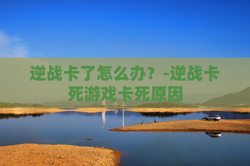 逆战卡了怎么办?-逆战卡死游戏卡死原因 逆战卡了怎么办?-逆战卡死游戏卡死原因