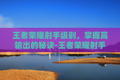 王者荣耀射手级别,掌握高输出的秘诀-王者荣耀射手级别最高多少 王者荣耀射手级别,掌握高输出的秘诀-王者荣耀射手级别最高多少
