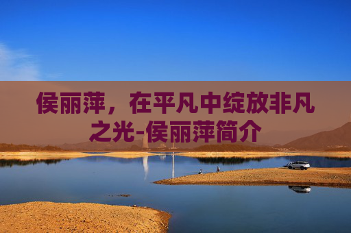 侯丽萍,在平凡中绽放非凡之光-侯丽萍简介 侯丽萍,在平凡中绽放非凡之光-侯丽萍简介