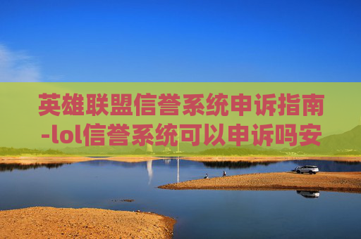 英雄联盟信誉系统申诉指南-lol信誉系统可以申诉吗安全吗