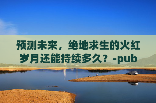 预测未来,绝地求生的火红岁月还能持续多久?-pubg还有人玩吗2023 预测未来,绝地求生的火红岁月还能持续多久?-pubg还有人玩吗2023