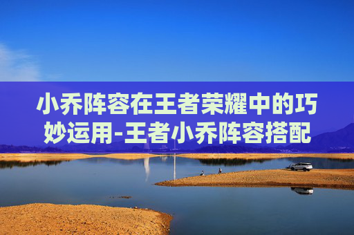 小乔阵容在王者荣耀中的巧妙运用-王者小乔阵容搭配 小乔阵容在王者荣耀中的巧妙运用-王者小乔阵容搭配