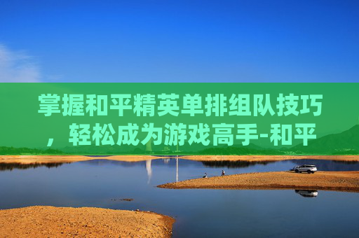 掌握和平精英单排组队技巧,轻松成为游戏高手-和平精英怎么单排点哪里 掌握和平精英单排组队技巧,轻松成为游戏高手-和平精英怎么单排点哪里