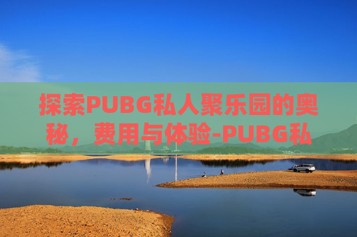探索PUBG私人聚乐园的奥秘,费用与体验-PUBG私人 探索PUBG私人聚乐园的奥秘,费用与体验-PUBG私人