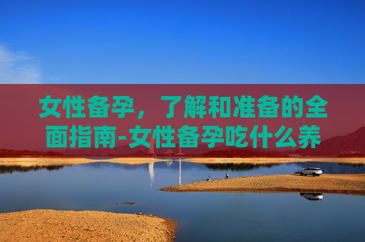 女性备孕，了解和准备的全面指南-女性备孕吃什么养卵泡