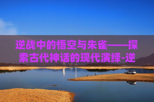 逆战中的悟空与朱雀——探索古代神话的现代演绎-逆战 悟空 朱雀怎么打 逆战中的悟空与朱雀——探索古代神话的现代演绎-逆战 悟空 朱雀怎么打