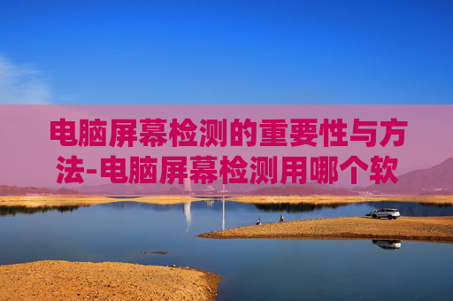 电脑屏幕检测的重要性与方法-电脑屏幕检测用哪个软件 电脑屏幕检测的重要性与方法-电脑屏幕检测用哪个软件