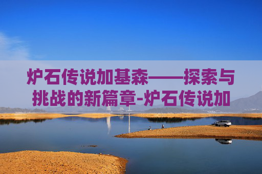炉石传说加基森——探索与挑战的新篇章-炉石传说加基森版本时间 炉石传说加基森——探索与挑战的新篇章-炉石传说加基森版本时间