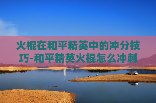 火棍在和平精英中的冲分技巧-和平精英火棍怎么冲刺的