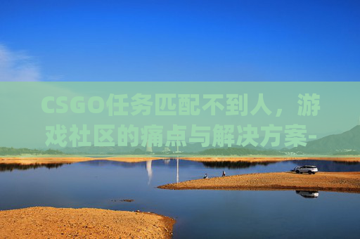 CSGO任务匹配不到人,游戏社区的痛点与解决方案-csgo匹配失败是为什么 CSGO任务匹配不到人,游戏社区的痛点与解决方案-csgo匹配失败是为什么