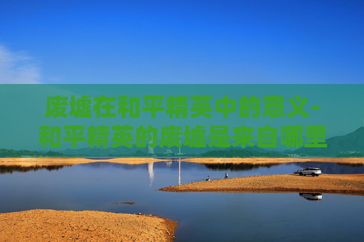 废墟在和平精英中的意义-和平精英的废墟是来自哪里