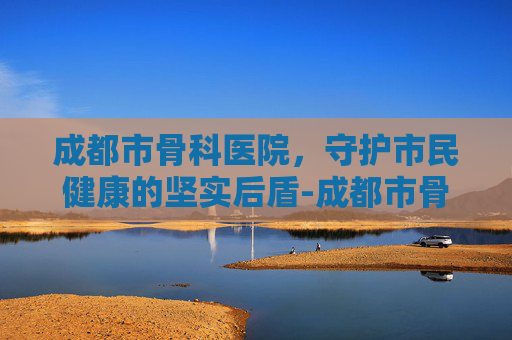 成都市骨科医院，守护市民健康的坚实后盾-成都市骨科医院排名前十