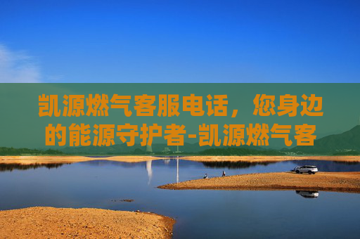 凯源燃气客服电话，您身边的能源守护者-凯源燃气客服电话李家沱