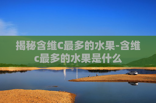 揭秘含维C最多的水果-含维c最多的水果是什么