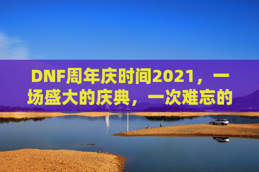 DNF周年庆时间2021，一场盛大的庆典，一次难忘的回忆-dnf周年庆时间几月几号