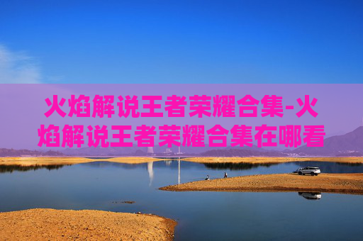 火焰解说王者荣耀合集-火焰解说王者荣耀合集在哪看