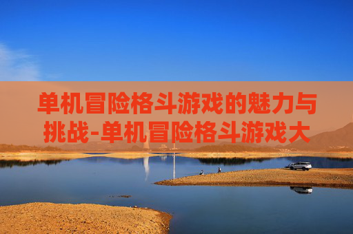 单机冒险格斗游戏的魅力与挑战-单机冒险格斗游戏大全