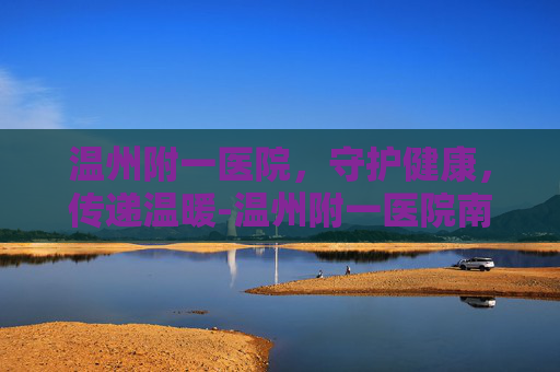 温州附一医院，守护健康，传递温暖-温州附一医院南白象院区
