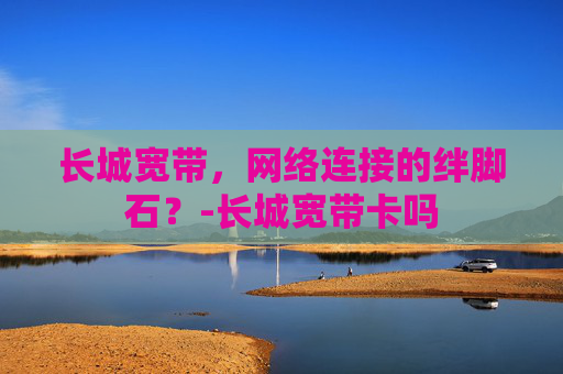 长城宽带，网络连接的绊脚石？-长城宽带卡吗