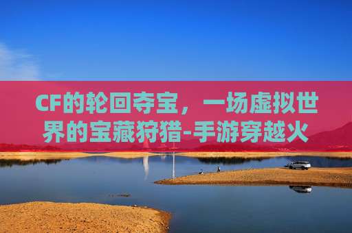 CF的轮回夺宝，一场虚拟世界的宝藏狩猎-手游穿越火线王者轮回夺宝